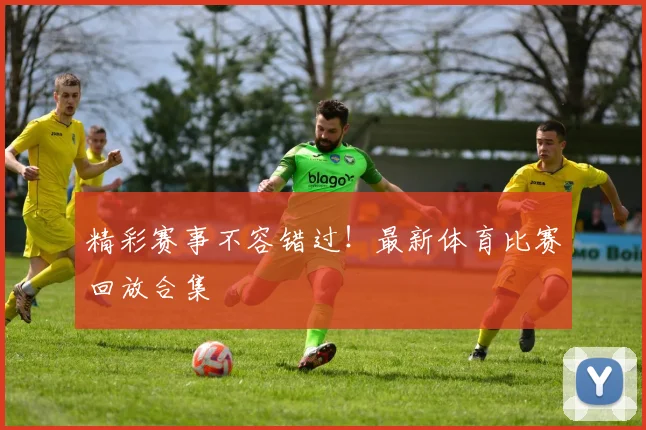 精彩赛事不容错过！最新体育比赛回放合集