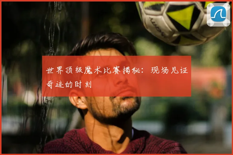 世界顶级魔术比赛揭秘:现场见证奇迹的时刻