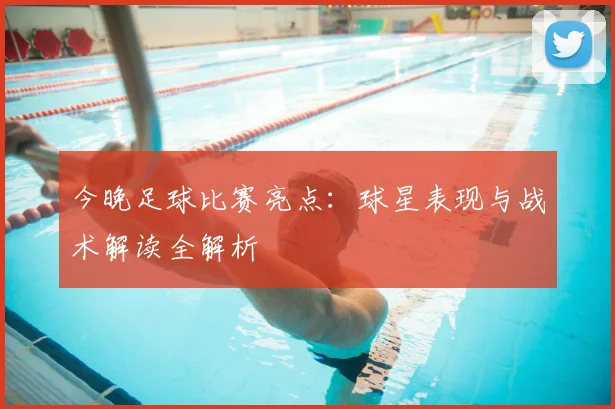 今晚足球比赛亮点:球星表现与战术解读全解析