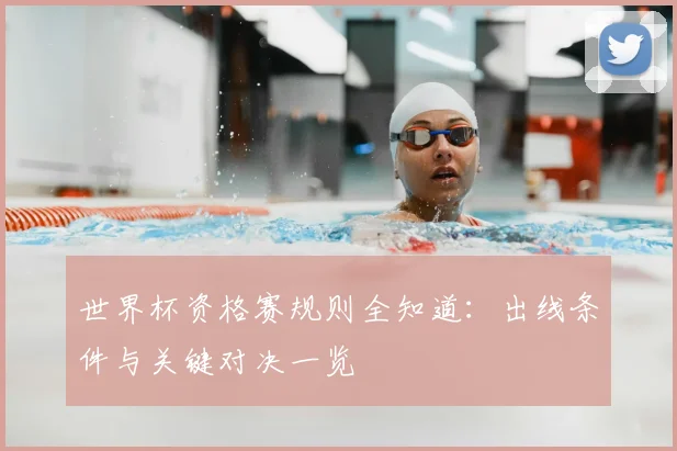 世界杯资格赛规则全知道：出线条件与关键对决一览